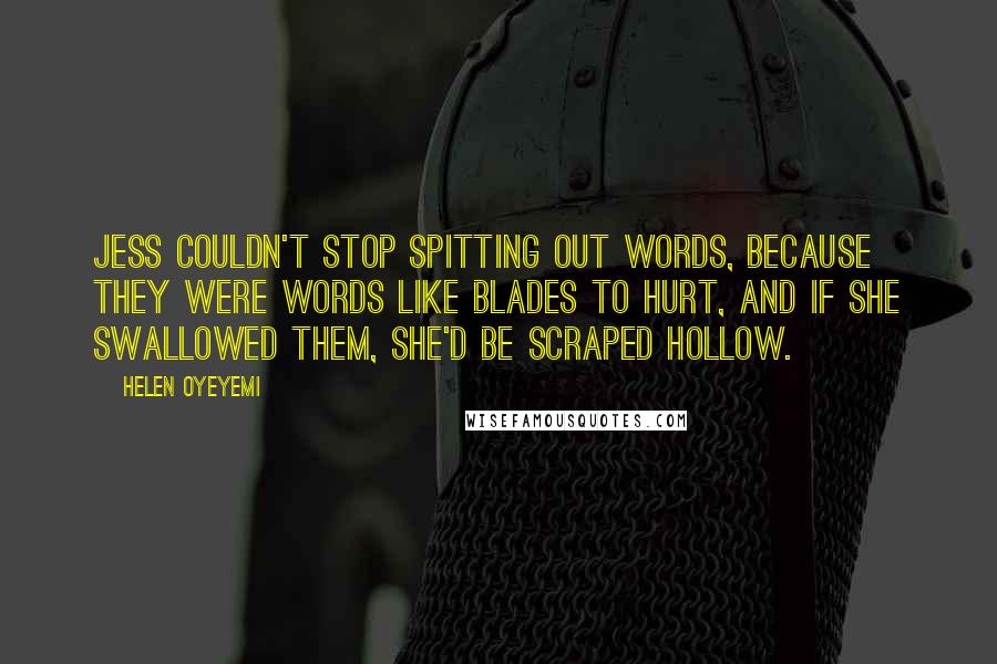 Helen Oyeyemi quotes: Jess couldn't stop spitting out words, because they were words like blades to hurt, and if she swallowed them, she'd be scraped hollow. Helen Oyeyemi quotes: Jess couldn't stop spitting out words, because they were words like blades to hurt, and if she swallowed them, she'd be scraped hollow.
