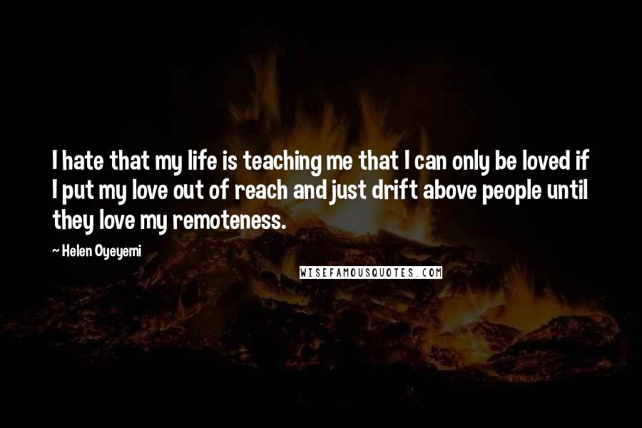 Helen Oyeyemi quotes: I hate that my life is teaching me that I can only be loved if I put my love out of reach and just drift above people until they love Helen Oyeyemi quotes: I hate that my life is teaching me that I can only be loved if I put my love out of reach and just drift above people until they love
