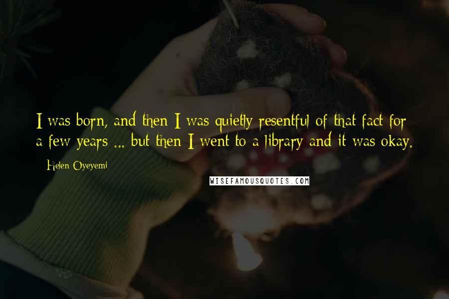 Helen Oyeyemi quotes: I was born, and then I was quietly resentful of that fact for a few years ... but then I went to a library and it was okay. Helen Oyeyemi quotes: I was born, and then I was quietly resentful of that fact for a few years ... but then I went to a library and it was okay.