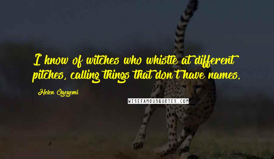 Helen Oyeyemi quotes: I know of witches who whistle at different pitches, calling things that don't have names. Helen Oyeyemi quotes: I know of witches who whistle at different pitches, calling things that don't have names.
