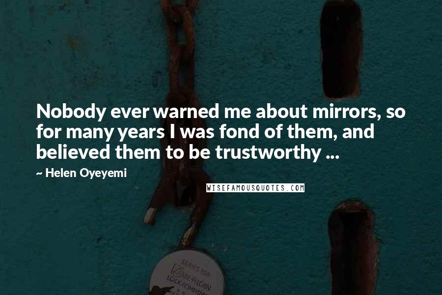 Helen Oyeyemi quotes: Nobody ever warned me about mirrors, so for many years I was fond of them, and believed them to be trustworthy ... Helen Oyeyemi quotes: Nobody ever warned me about mirrors, so for many years I was fond of them, and believed them to be trustworthy ...
