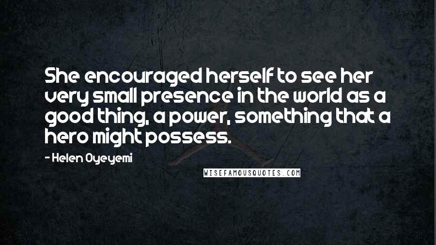 Helen Oyeyemi quotes: She encouraged herself to see her very small presence in the world as a good thing, a power, something that a hero might possess. Helen Oyeyemi quotes: She encouraged herself to see her very small presence in the world as a good thing, a power, something that a hero might possess.