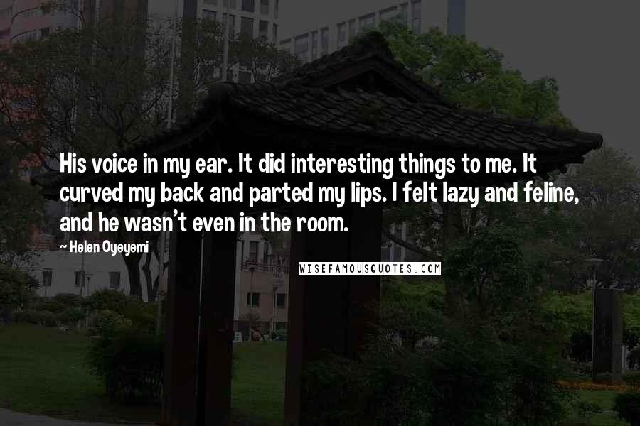Helen Oyeyemi quotes: His voice in my ear. It did interesting things to me. It curved my back and parted my lips. I felt lazy and feline, and he wasn't even in the Helen Oyeyemi quotes: His voice in my ear. It did interesting things to me. It curved my back and parted my lips. I felt lazy and feline, and he wasn't even in the