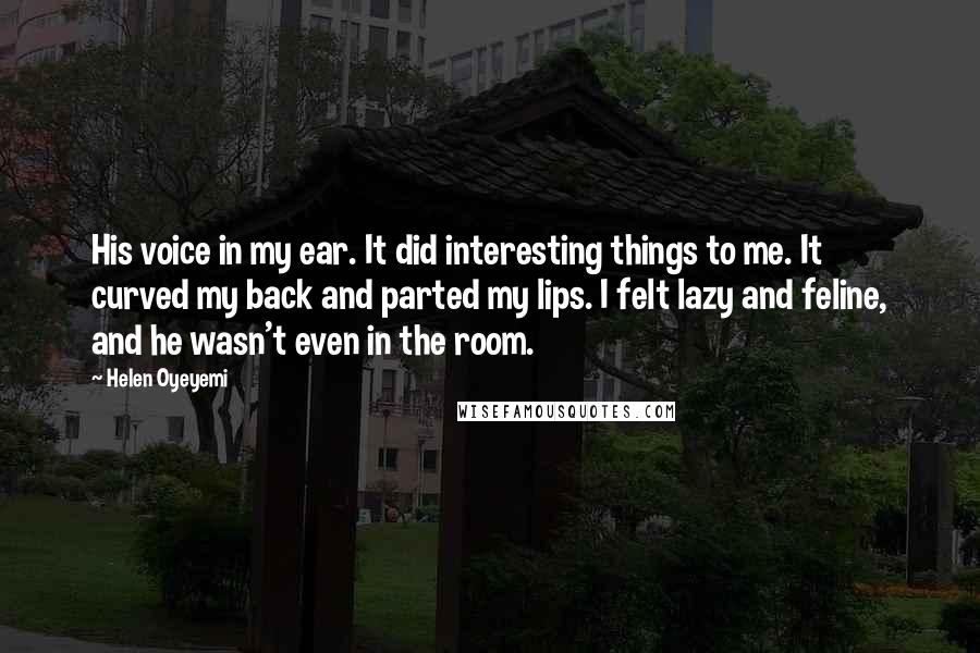 Helen Oyeyemi quotes: His voice in my ear. It did interesting things to me. It curved my back and parted my lips. I felt lazy and feline, and he wasn't even in the