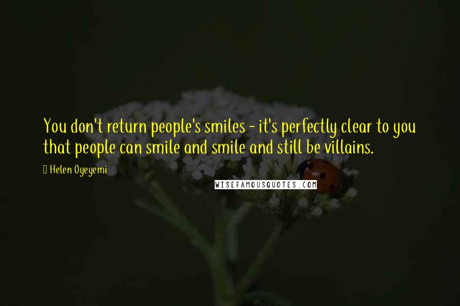 Helen Oyeyemi quotes: You don't return people's smiles - it's perfectly clear to you that people can smile and smile and still be villains. Helen Oyeyemi quotes: You don't return people's smiles - it's perfectly clear to you that people can smile and smile and still be villains.