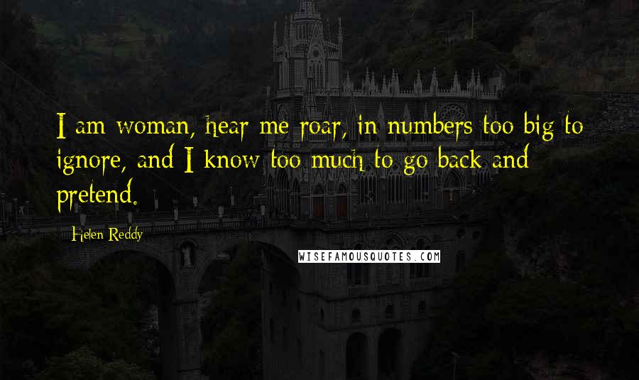 Helen Reddy quotes: I am woman, hear me roar, in numbers too big to ignore, and I know too much to go back and pretend. Helen Reddy quotes: I am woman, hear me roar, in numbers too big to ignore, and I know too much to go back and pretend.
