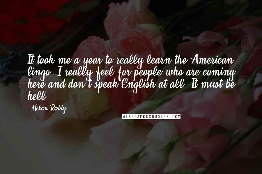 Helen Reddy quotes: It took me a year to really learn the American lingo. I really feel for people who are coming here and don't speak English at all. It must be hell. Helen Reddy quotes: It took me a year to really learn the American lingo. I really feel for people who are coming here and don't speak English at all. It must be hell.