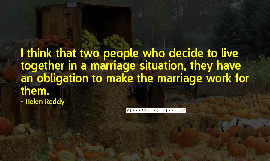 Helen Reddy quotes: I think that two people who decide to live together in a marriage situation, they have an obligation to make the marriage work for them. Helen Reddy quotes: I think that two people who decide to live together in a marriage situation, they have an obligation to make the marriage work for them.