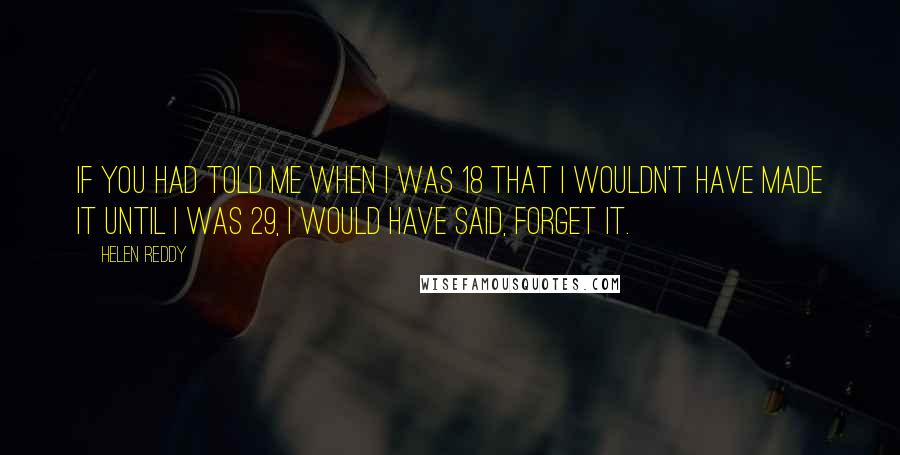Helen Reddy quotes: If you had told me when I was 18 that I wouldn't have made it until I was 29, I would have said, Forget it. Helen Reddy quotes: If you had told me when I was 18 that I wouldn't have made it until I was 29, I would have said, Forget it.