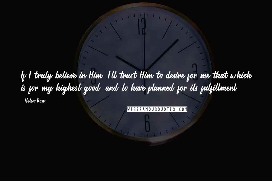 Helen Rose quotes: If I truly believe in Him, I'll trust Him to desire for me that which is for my highest good, and to have planned for its fulfillment.