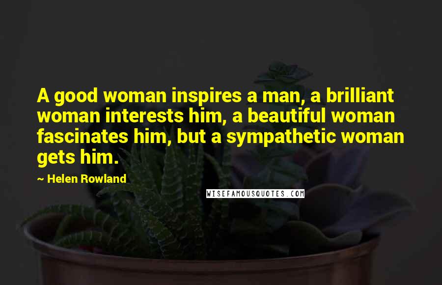 Helen Rowland quotes: A good woman inspires a man, a brilliant woman interests him, a beautiful woman fascinates him, but a sympathetic woman gets him.