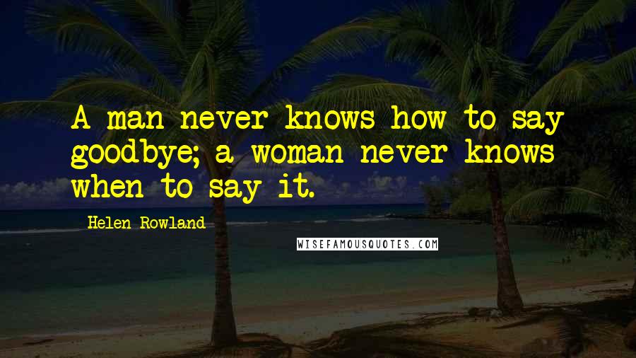 Helen Rowland quotes: A man never knows how to say goodbye; a woman never knows when to say it.