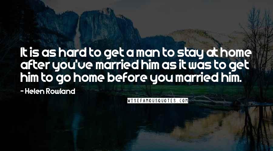 Helen Rowland quotes: It is as hard to get a man to stay at home after you've married him as it was to get him to go home before you married him.