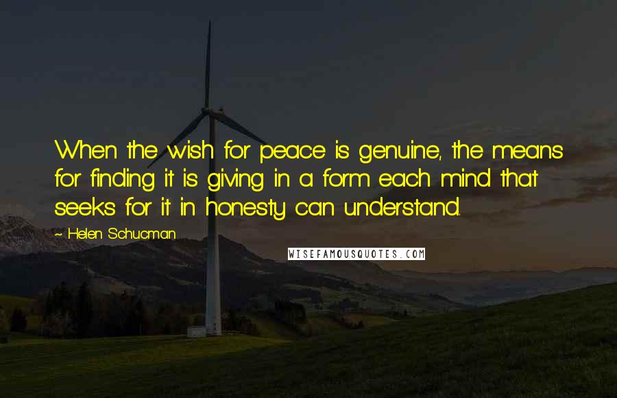 Helen Schucman quotes: When the wish for peace is genuine, the means for finding it is giving in a form each mind that seeks for it in honesty can understand. Helen Schucman quotes: When the wish for peace is genuine, the means for finding it is giving in a form each mind that seeks for it in honesty can understand.
