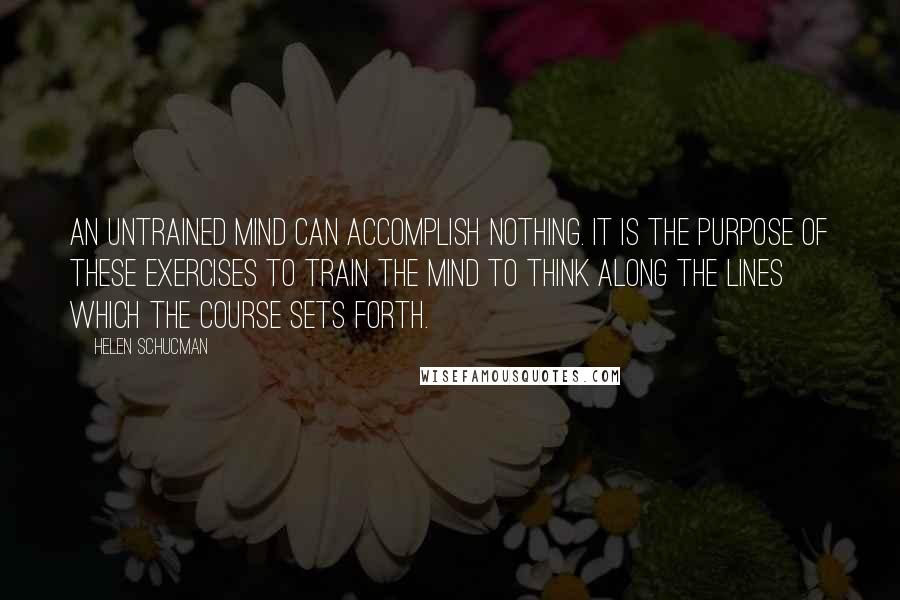 Helen Schucman quotes: An untrained mind can accomplish nothing. It is the purpose of these exercises to train the mind to think along the lines which the course sets forth. Helen Schucman quotes: An untrained mind can accomplish nothing. It is the purpose of these exercises to train the mind to think along the lines which the course sets forth.