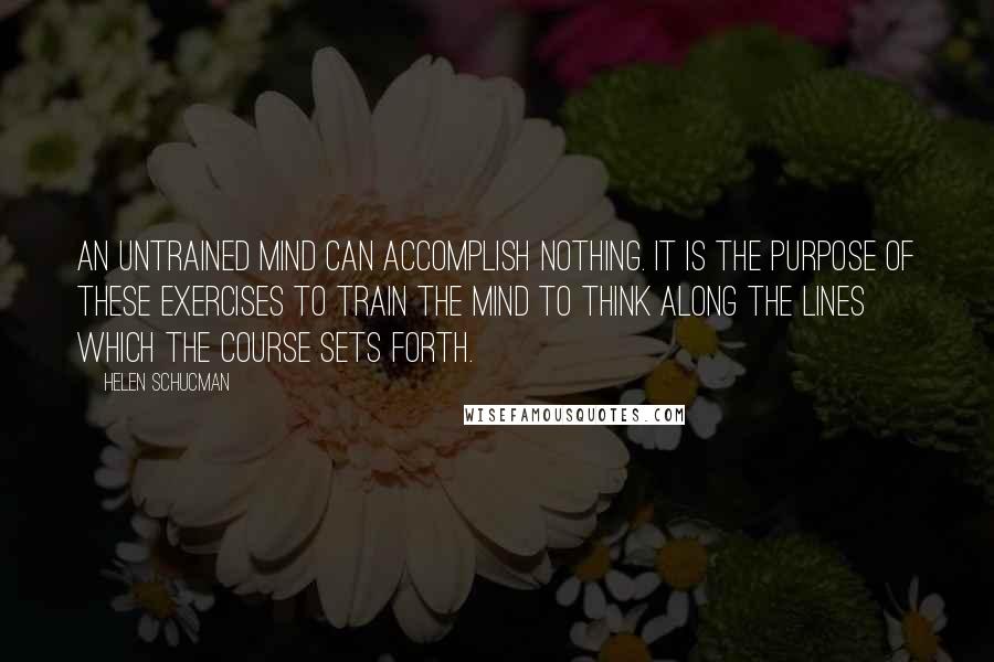 Helen Schucman quotes: An untrained mind can accomplish nothing. It is the purpose of these exercises to train the mind to think along the lines which the course sets forth.