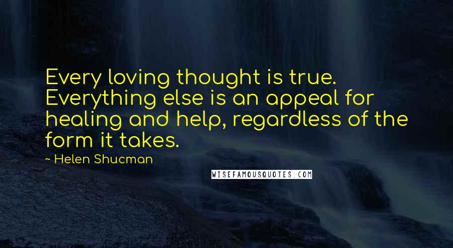 Helen Shucman quotes: Every loving thought is true. Everything else is an appeal for healing and help, regardless of the form it takes.