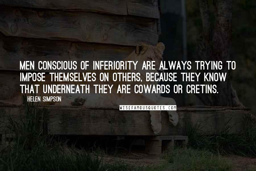 Helen Simpson quotes: Men conscious of inferiority are always trying to impose themselves on others, because they know that underneath they are cowards or cretins.