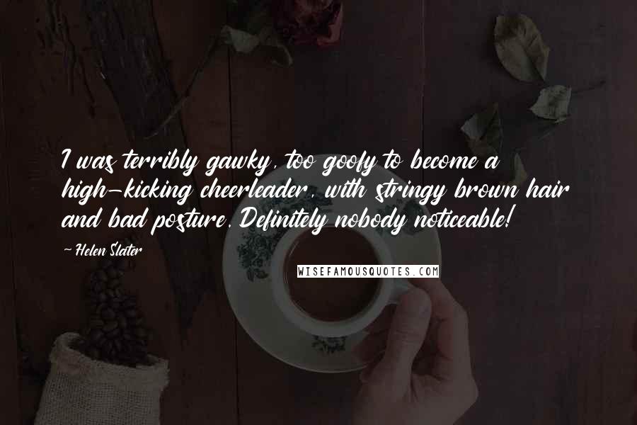 Helen Slater quotes: I was terribly gawky, too goofy to become a high-kicking cheerleader, with stringy brown hair and bad posture. Definitely nobody noticeable!
