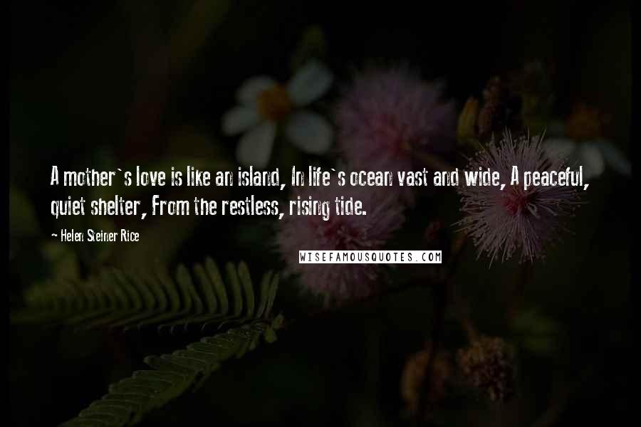 Helen Steiner Rice quotes: A mother's love is like an island, In life's ocean vast and wide, A peaceful, quiet shelter, From the restless, rising tide. Helen Steiner Rice quotes: A mother's love is like an island, In life's ocean vast and wide, A peaceful, quiet shelter, From the restless, rising tide.
