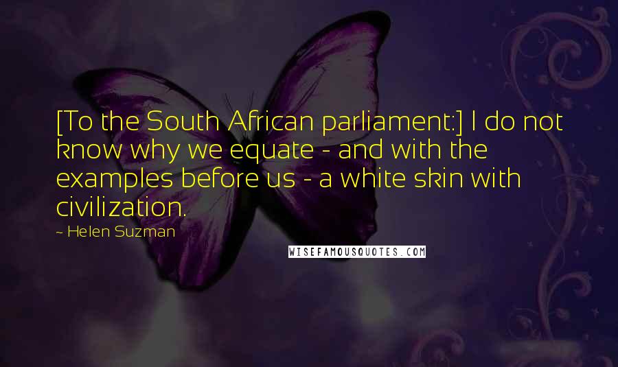 Helen Suzman quotes: [To the South African parliament:] I do not know why we equate - and with the examples before us - a white skin with civilization.