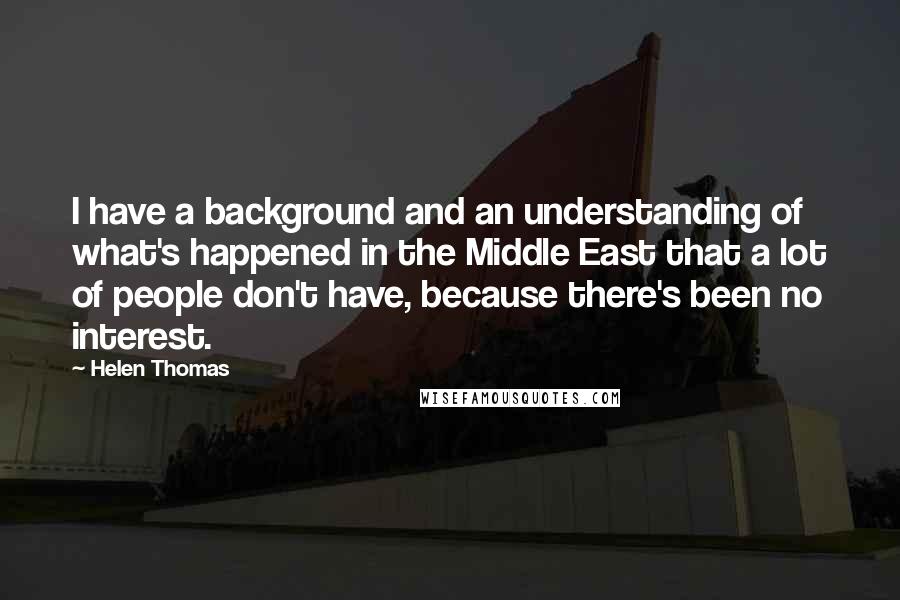Helen Thomas quotes: I have a background and an understanding of what's happened in the Middle East that a lot of people don't have, because there's been no interest. Helen Thomas quotes: I have a background and an understanding of what's happened in the Middle East that a lot of people don't have, because there's been no interest.