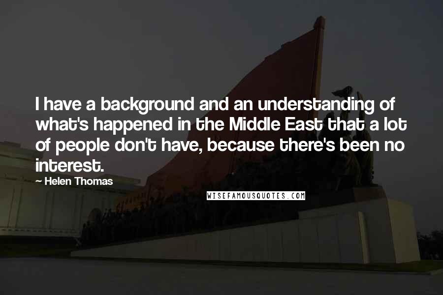 Helen Thomas quotes: I have a background and an understanding of what's happened in the Middle East that a lot of people don't have, because there's been no interest.