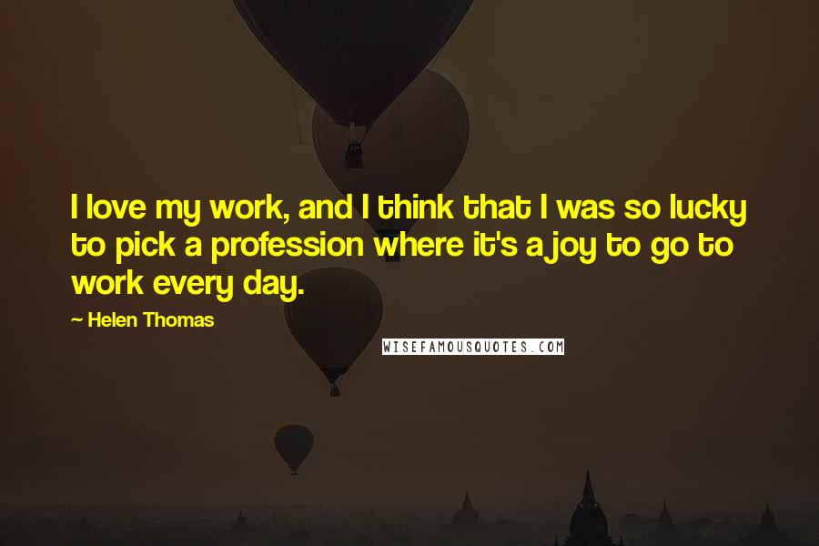 Helen Thomas quotes: I love my work, and I think that I was so lucky to pick a profession where it's a joy to go to work every day. Helen Thomas quotes: I love my work, and I think that I was so lucky to pick a profession where it's a joy to go to work every day.