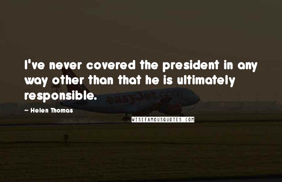 Helen Thomas quotes: I've never covered the president in any way other than that he is ultimately responsible.