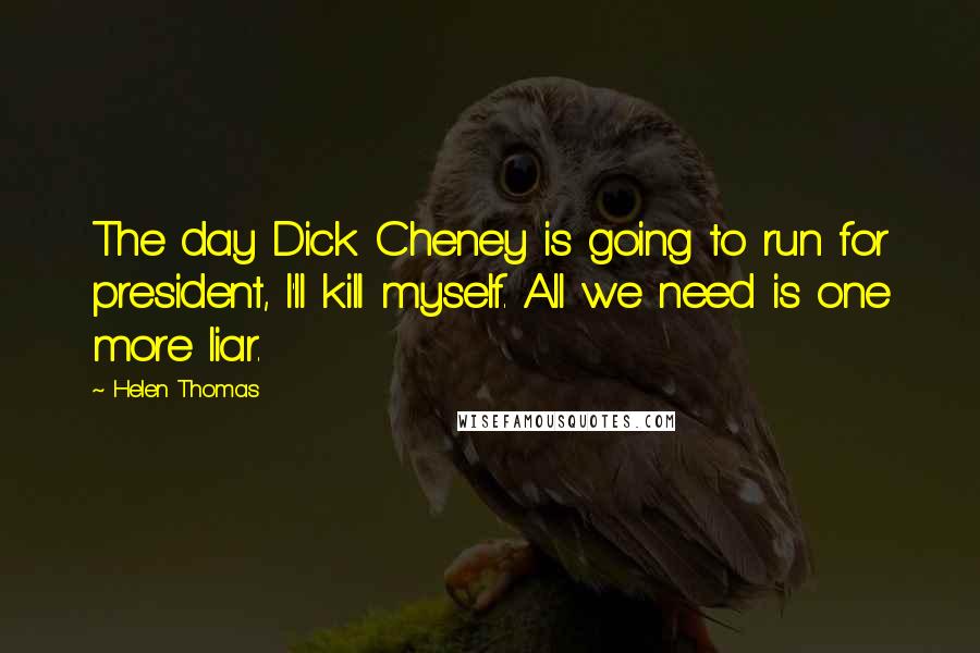 Helen Thomas quotes: The day Dick Cheney is going to run for president, I'll kill myself. All we need is one more liar.