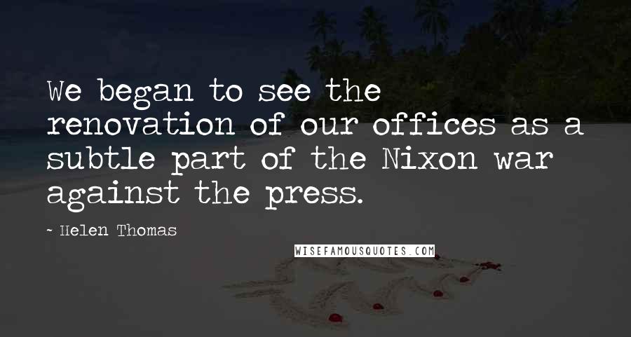Helen Thomas quotes: We began to see the renovation of our offices as a subtle part of the Nixon war against the press.