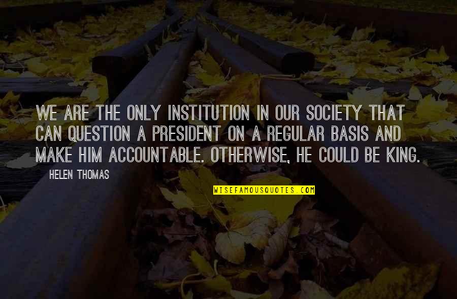 Helen Thomas Quotes By Helen Thomas: We are the only institution in our society Helen Thomas Quotes By Helen Thomas: We are the only institution in our society