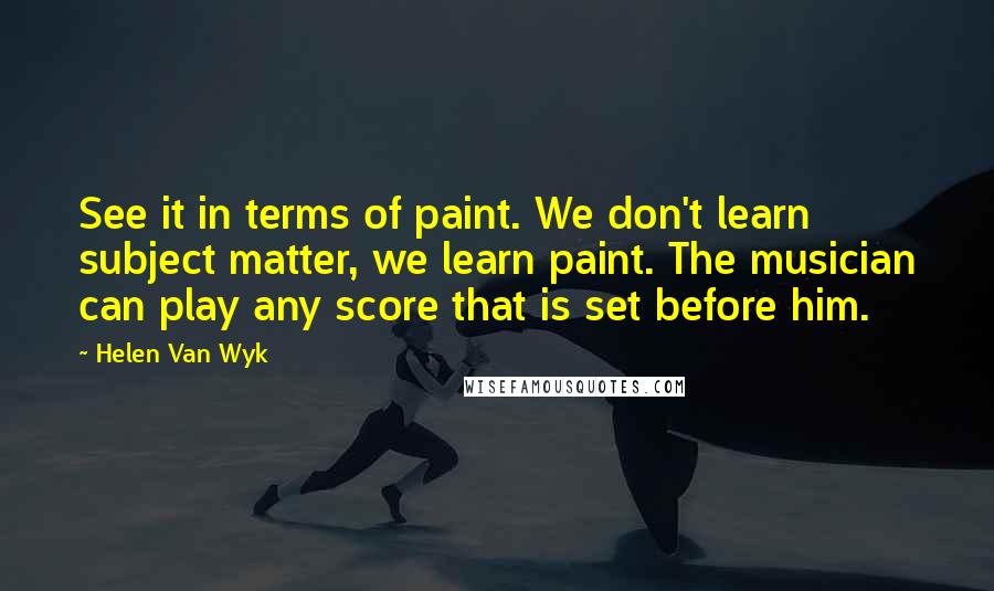 Helen Van Wyk quotes: See it in terms of paint. We don't learn subject matter, we learn paint. The musician can play any score that is set before him.