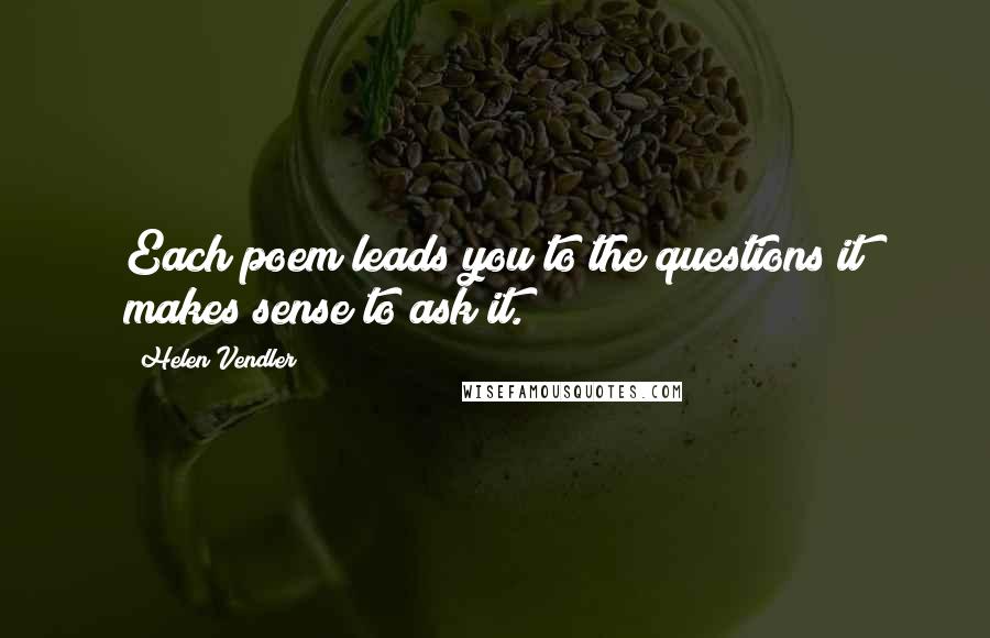 Helen Vendler quotes: Each poem leads you to the questions it makes sense to ask it.