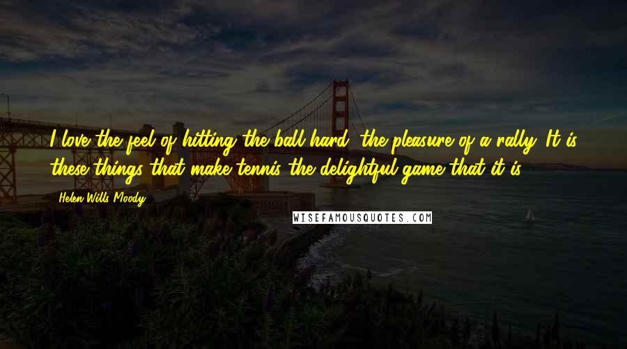Helen Wills Moody quotes: I love the feel of hitting the ball hard, the pleasure of a rally. It is these things that make tennis the delightful game that it is. Helen Wills Moody quotes: I love the feel of hitting the ball hard, the pleasure of a rally. It is these things that make tennis the delightful game that it is.