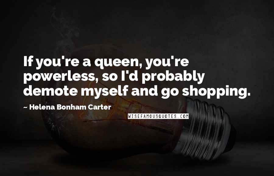Helena Bonham Carter quotes: If you're a queen, you're powerless, so I'd probably demote myself and go shopping.
