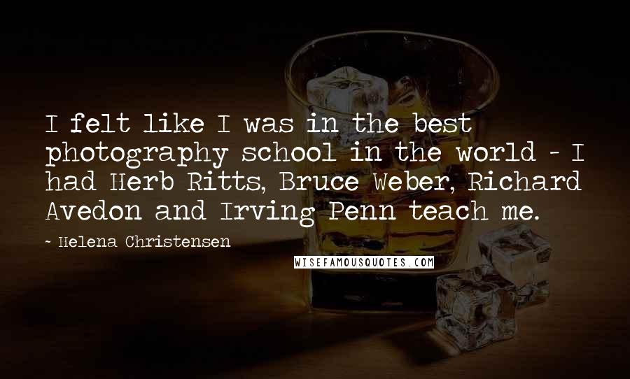 Helena Christensen quotes: I felt like I was in the best photography school in the world - I had Herb Ritts, Bruce Weber, Richard Avedon and Irving Penn teach me. Helena Christensen quotes: I felt like I was in the best photography school in the world - I had Herb Ritts, Bruce Weber, Richard Avedon and Irving Penn teach me.