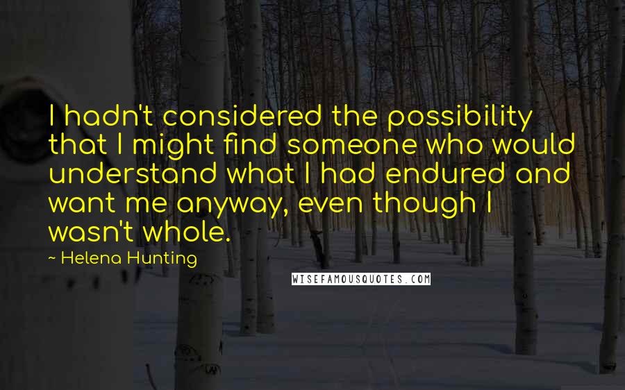Helena Hunting quotes: I hadn't considered the possibility that I might find someone who would understand what I had endured and want me anyway, even though I wasn't whole.