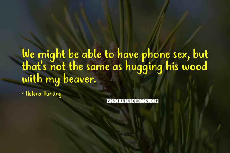 Helena Hunting quotes: We might be able to have phone sex, but that's not the same as hugging his wood with my beaver.