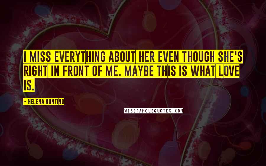 Helena Hunting quotes: I miss everything about her even though she's right in front of me. Maybe this is what love is.