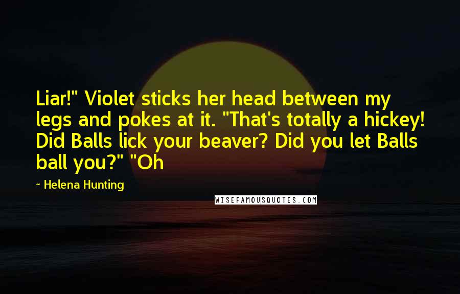Helena Hunting quotes: Liar!" Violet sticks her head between my legs and pokes at it. "That's totally a hickey! Did Balls lick your beaver? Did you let Balls ball you?" "Oh
