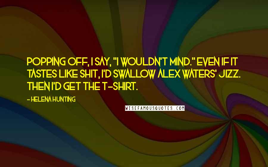 Helena Hunting quotes: Popping off, I say, "I wouldn't mind." Even if it tastes like shit, I'd swallow Alex Waters' jizz. Then I'd get the T-shirt.