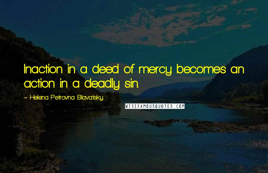 Helena Petrovna Blavatsky quotes: Inaction in a deed of mercy becomes an action in a deadly sin.