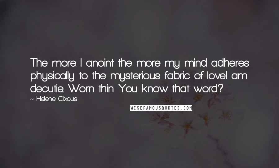 Helene Cixous quotes: The more I anoint the more my mind adheres physically to the mysterious fabric of love.I am decutie. Worn thin. You know that word?