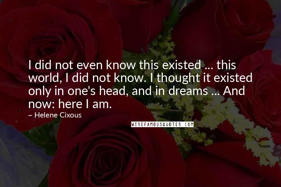 Helene Cixous quotes: I did not even know this existed ... this world, I did not know. I thought it existed only in one's head, and in dreams ... And now: here I