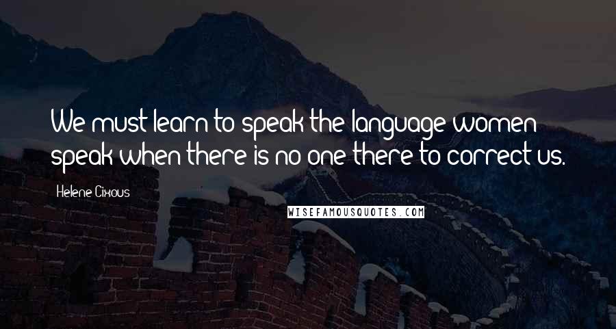 Helene Cixous quotes: We must learn to speak the language women speak when there is no one there to correct us.