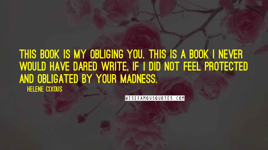 Helene Cixous quotes: This book is my obliging you. This is a book I never would have dared write, if I did not feel protected and obligated by your madness.