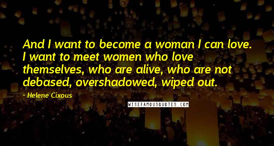 Helene Cixous quotes: And I want to become a woman I can love. I want to meet women who love themselves, who are alive, who are not debased, overshadowed, wiped out.