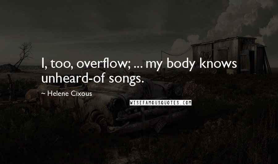 Helene Cixous quotes: I, too, overflow; ... my body knows unheard-of songs.