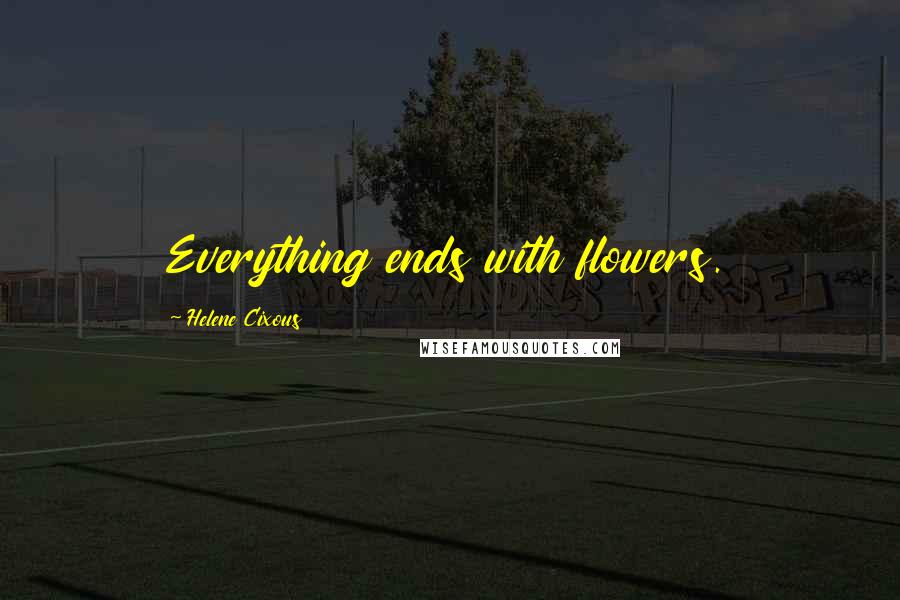 Helene Cixous quotes: Everything ends with flowers.